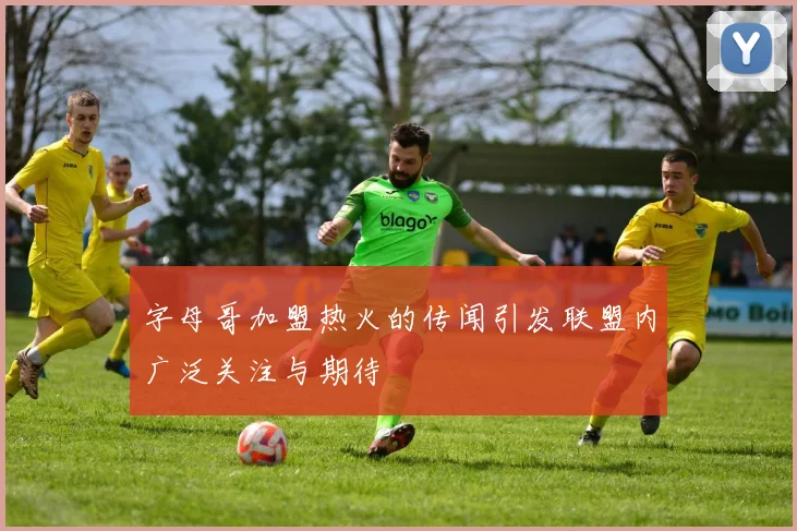 字母哥加盟热火的传闻引发联盟内广泛关注与期待