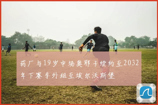 药厂与19岁中场奥耶卡续约至2032年下赛季外租至埃尔沃斯堡