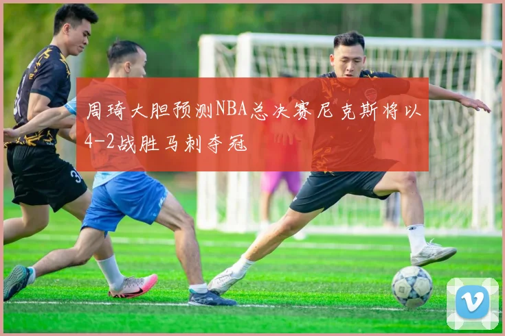 周琦大胆预测NBA总决赛尼克斯将以4-2战胜马刺夺冠