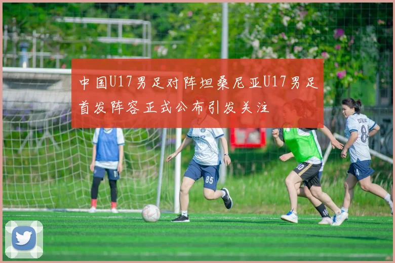 中国U17男足对阵坦桑尼亚U17男足首发阵容正式公布引发关注