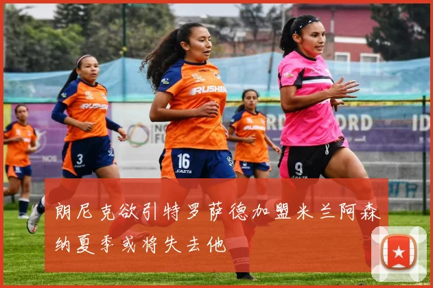 朗尼克欲引特罗萨德加盟米兰阿森纳夏季或将失去他