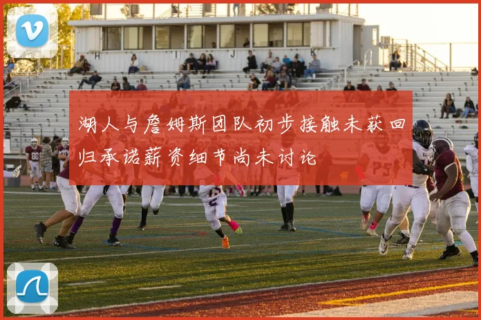 湖人与詹姆斯团队初步接触未获回归承诺薪资细节尚未讨论