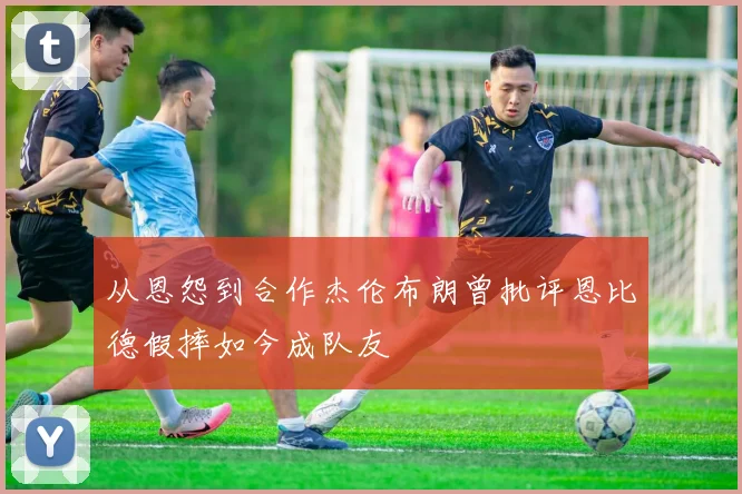 从恩怨到合作杰伦布朗曾批评恩比德假摔如今成队友