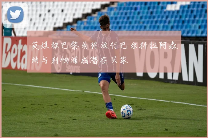 英媒称巴黎或将放行巴尔科拉阿森纳与利物浦成潜在买家