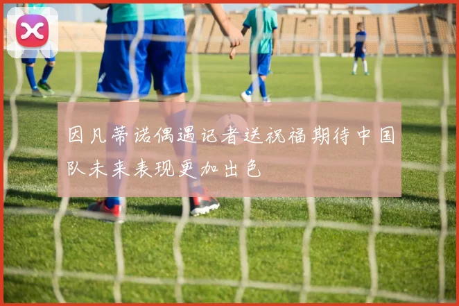 因凡蒂诺偶遇记者送祝福期待中国队未来表现更加出色